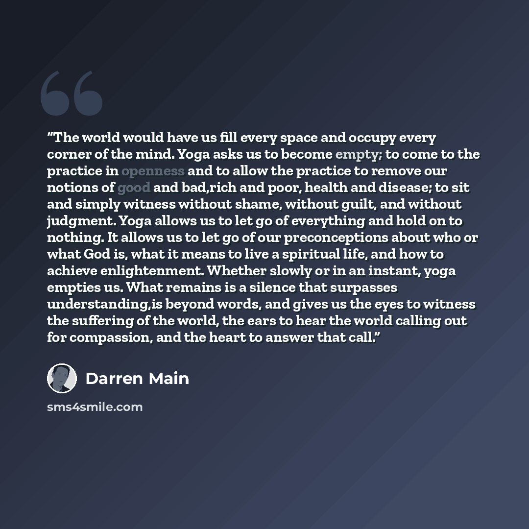 “The world would have us fill every space and occupy every corner of the mind. Yoga asks us to become empty; to come to the practice in openness and to allow the practice to remove our notions of good and bad,rich and poor, health and disease; to sit and simply witness without shame, without guilt…” quote by Darren Main