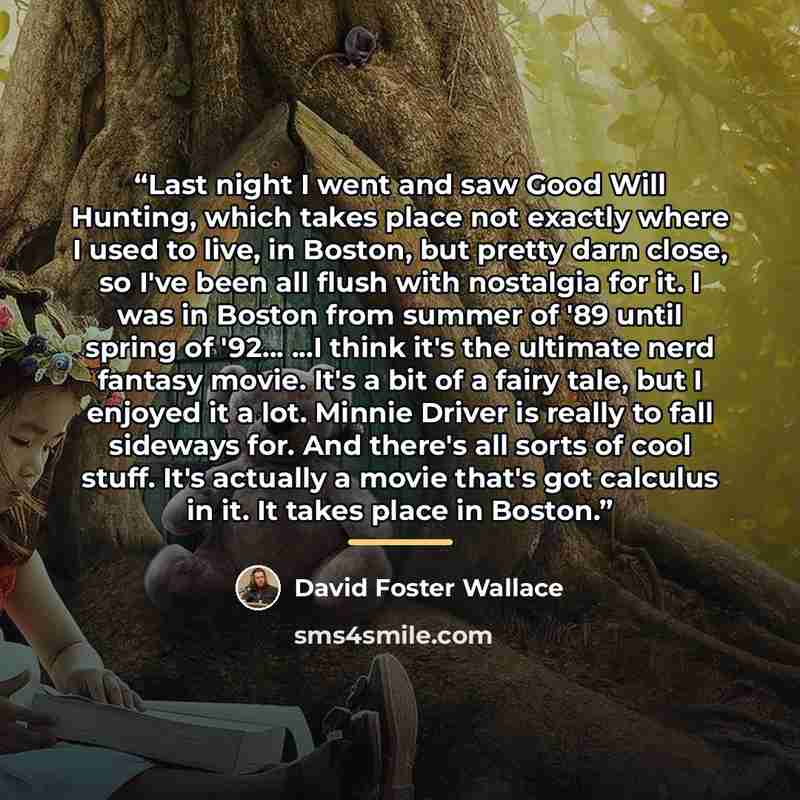“Last night I went and saw Good Will Hunting, which takes place not exactly where I used to live, in Boston, but pretty darn close, so I've been all flush with nostalgia for it. I was in Boston from summer of '89 until spring of '92... ...I think it's the ultimate nerd fantasy movie. It's a bit of…” quote by David Foster Wallace