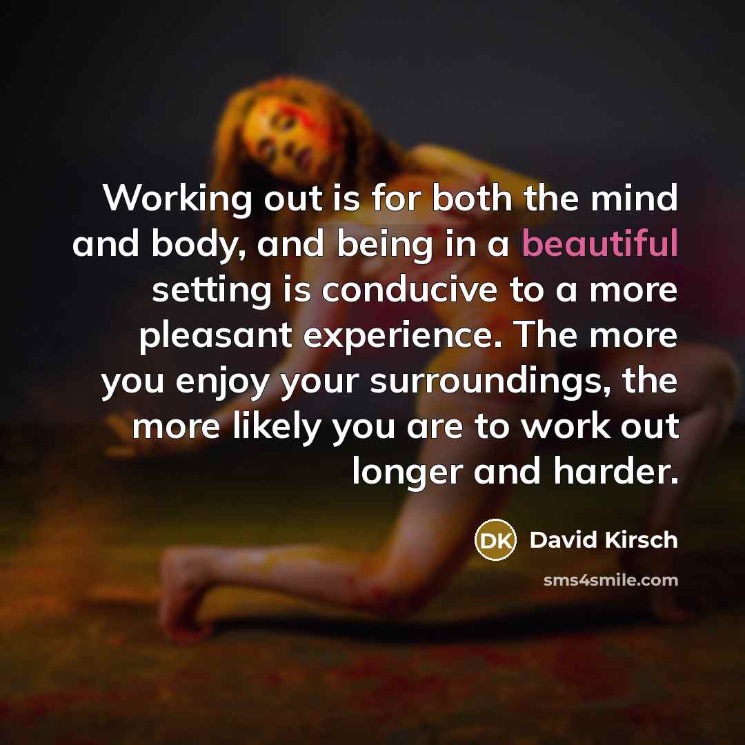 “Working out is for both the mind and body, and being in a beautiful setting is conducive to a more pleasant experience. The more you enjoy your surroundings, the more likely you are to work out longer and harder.” quote by David Kirsch