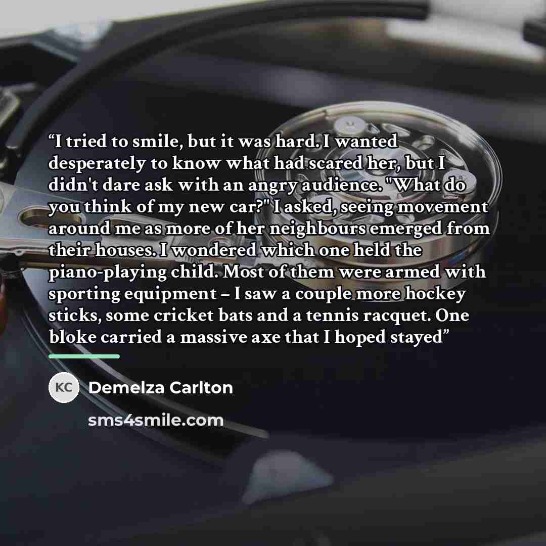 “I tried to smile, but it was hard. I wanted desperately to know what had scared her, but I didn't dare ask with an angry audience. "What do you think of my new car?" I asked, seeing movement around me as more of her neighbours emerged from their houses. I wondered which one held the piano-playing…” quote by Demelza Carlton