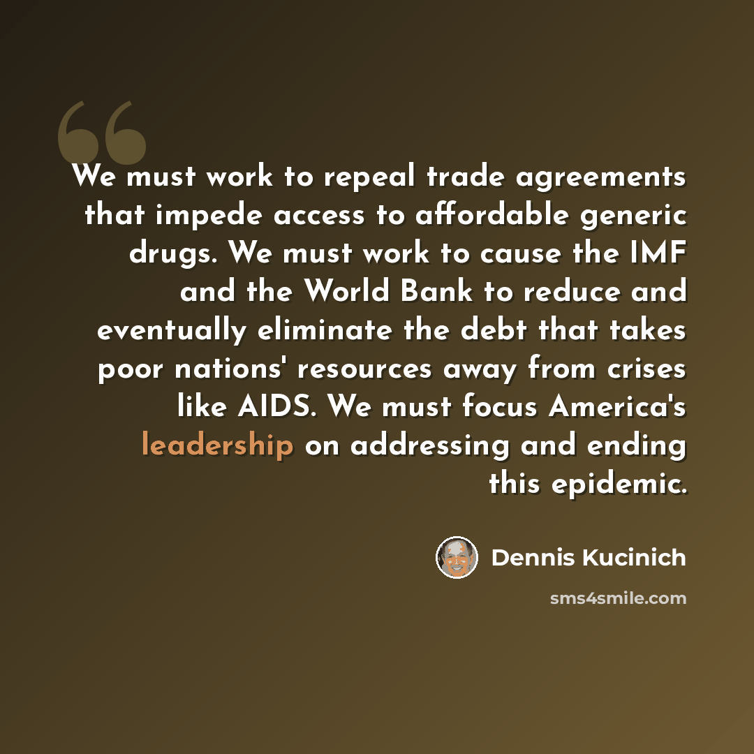 “We must work to repeal trade agreements that impede access to affordable generic drugs. We must work to cause the IMF and the World Bank to reduce and eventually eliminate the debt that takes poor nations' resources away from crises like AIDS. We must focus America's leadership on addressing and…” quote by Dennis Kucinich