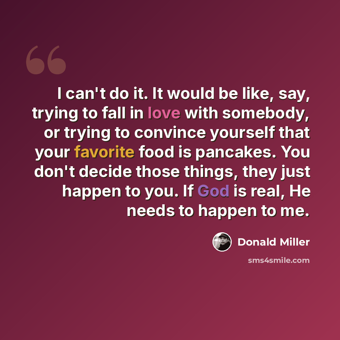 “I can't do it. It would be like, say, trying to fall in love with somebody, or trying to convince yourself that your favorite food is pancakes. You don't decide those things, they just happen to you. If God is real, He needs to happen to me.” quote by Donald Miller