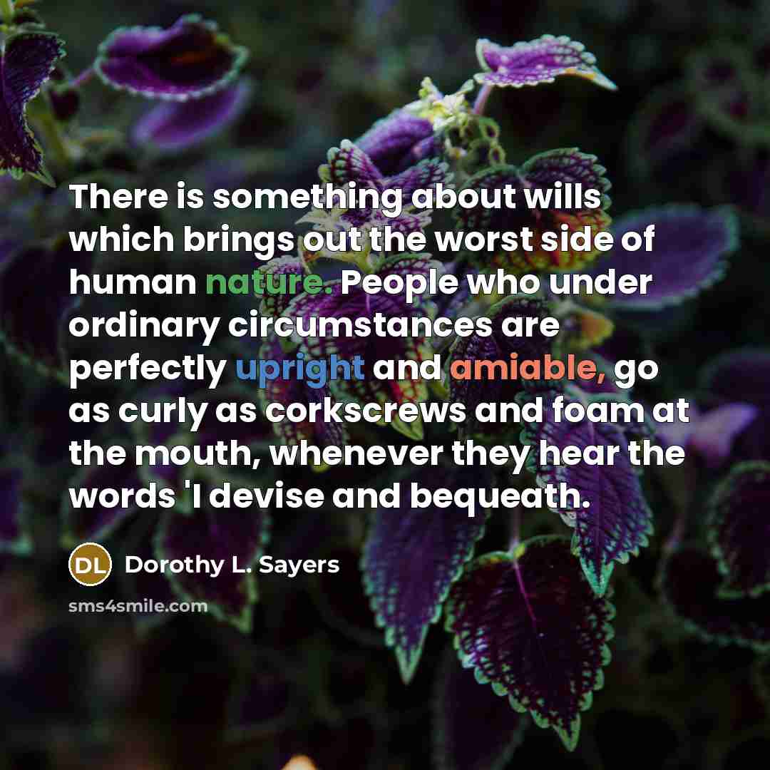 “There is something about wills which brings out the worst side of human nature. People who under ordinary circumstances are perfectly upright and amiable, go as curly as corkscrews and foam at the mouth, whenever they hear the words 'I devise and bequeath.” quote by Dorothy L. Sayers