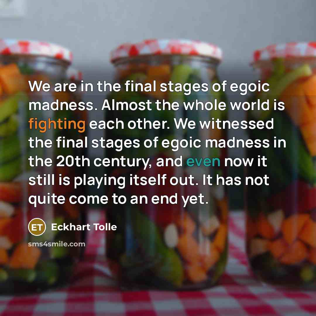 “We are in the final stages of egoic madness. Almost the whole world is fighting each other. We witnessed the final stages of egoic madness in the 20th century, and even now it still is playing itself out. It has not quite come to an end yet.” quote by Eckhart Tolle