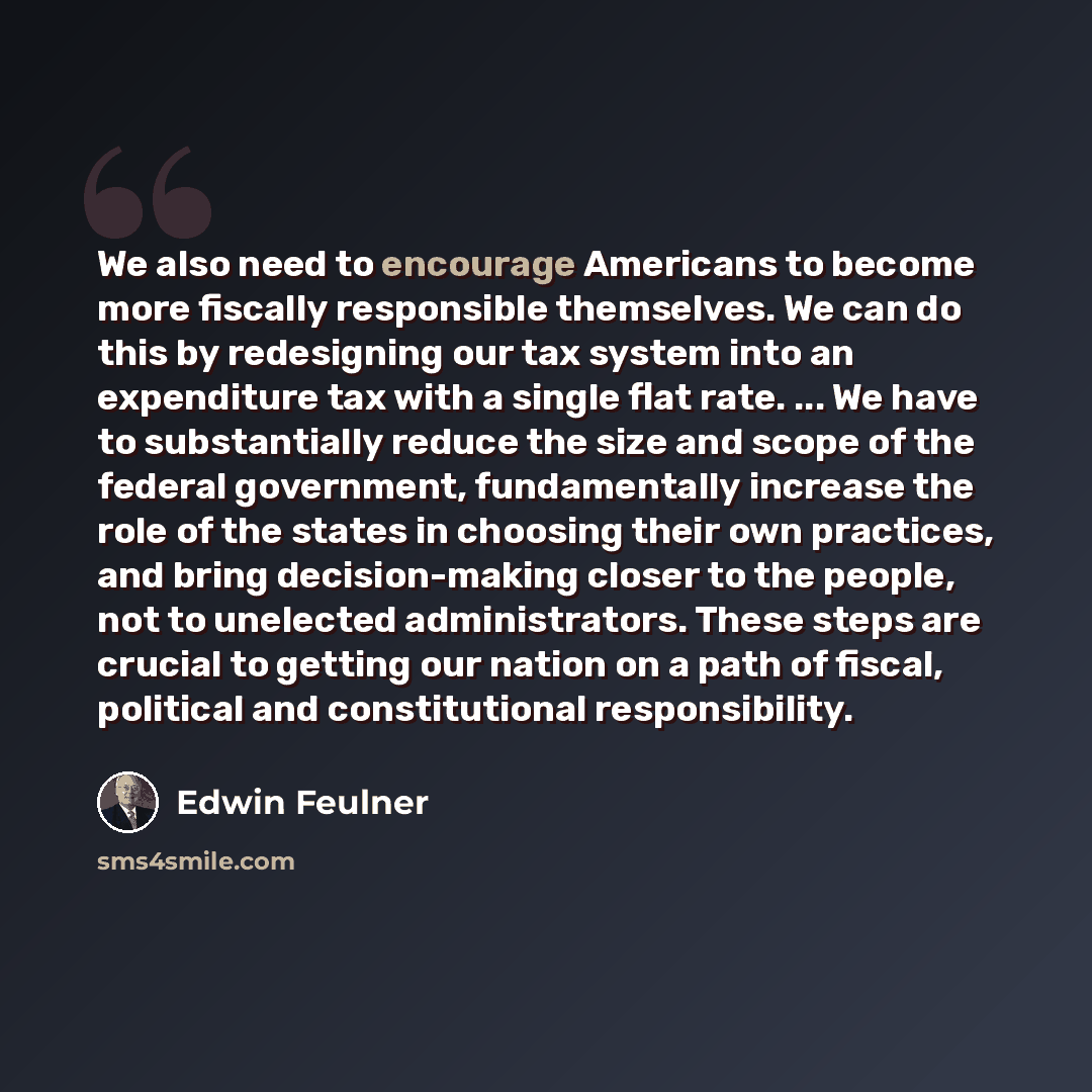 “We also need to encourage Americans to become more fiscally responsible themselves. We can do this by redesigning our tax system into an expenditure tax with a single flat rate. ... We have to substantially reduce the size and scope of the federal government, fundamentally increase the role of the…” quote by Edwin Feulner