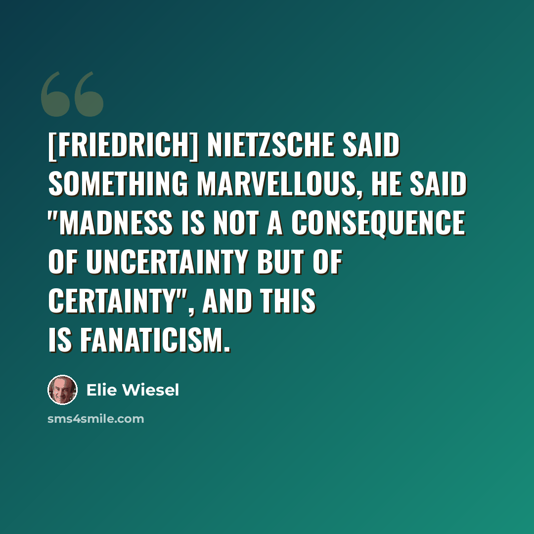 “[Friedrich] Nietzsche said something marvellous, he said "Madness is not a consequence of uncertainty but of certainty", and this is fanaticism.” quote by Elie Wiesel
