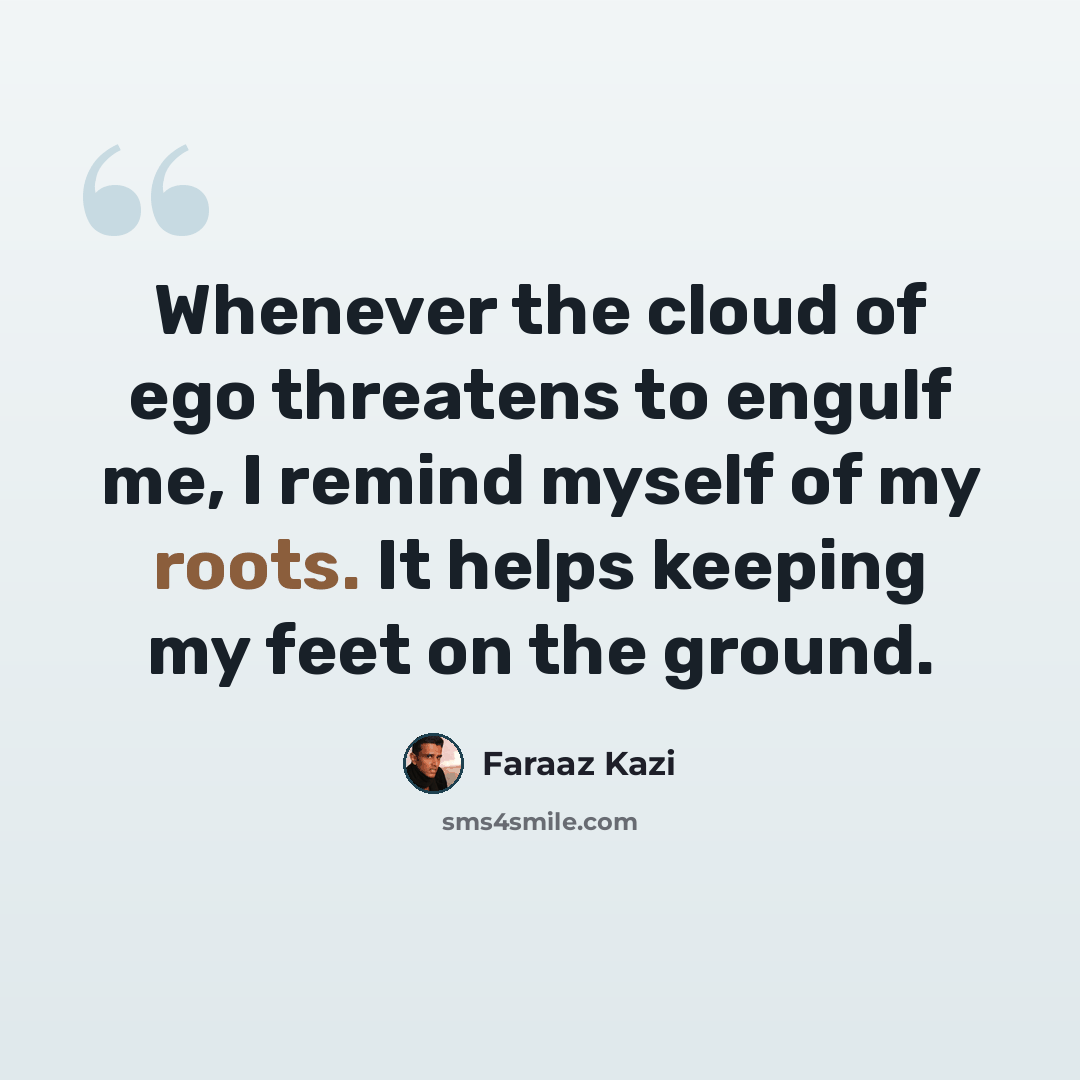 “Whenever the cloud of ego threatens to engulf me, I remind myself of my roots. It helps keeping my feet on the ground.” quote by Faraaz Kazi