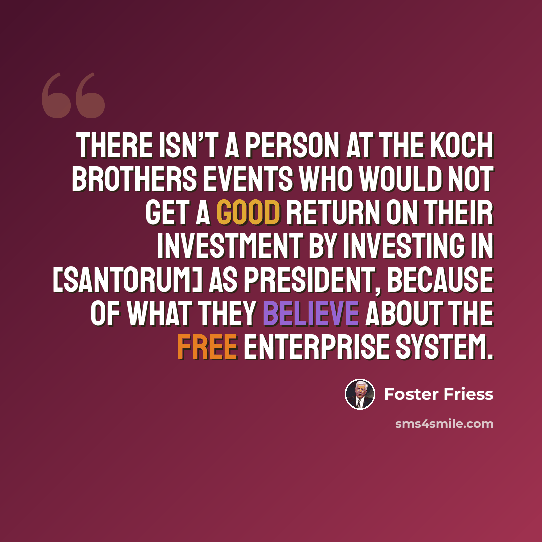 “There isn’t a person at the Koch brothers events who would not get a good return on their investment by investing in [Santorum] as president, because of what they believe about the free enterprise system.” quote by Foster Friess