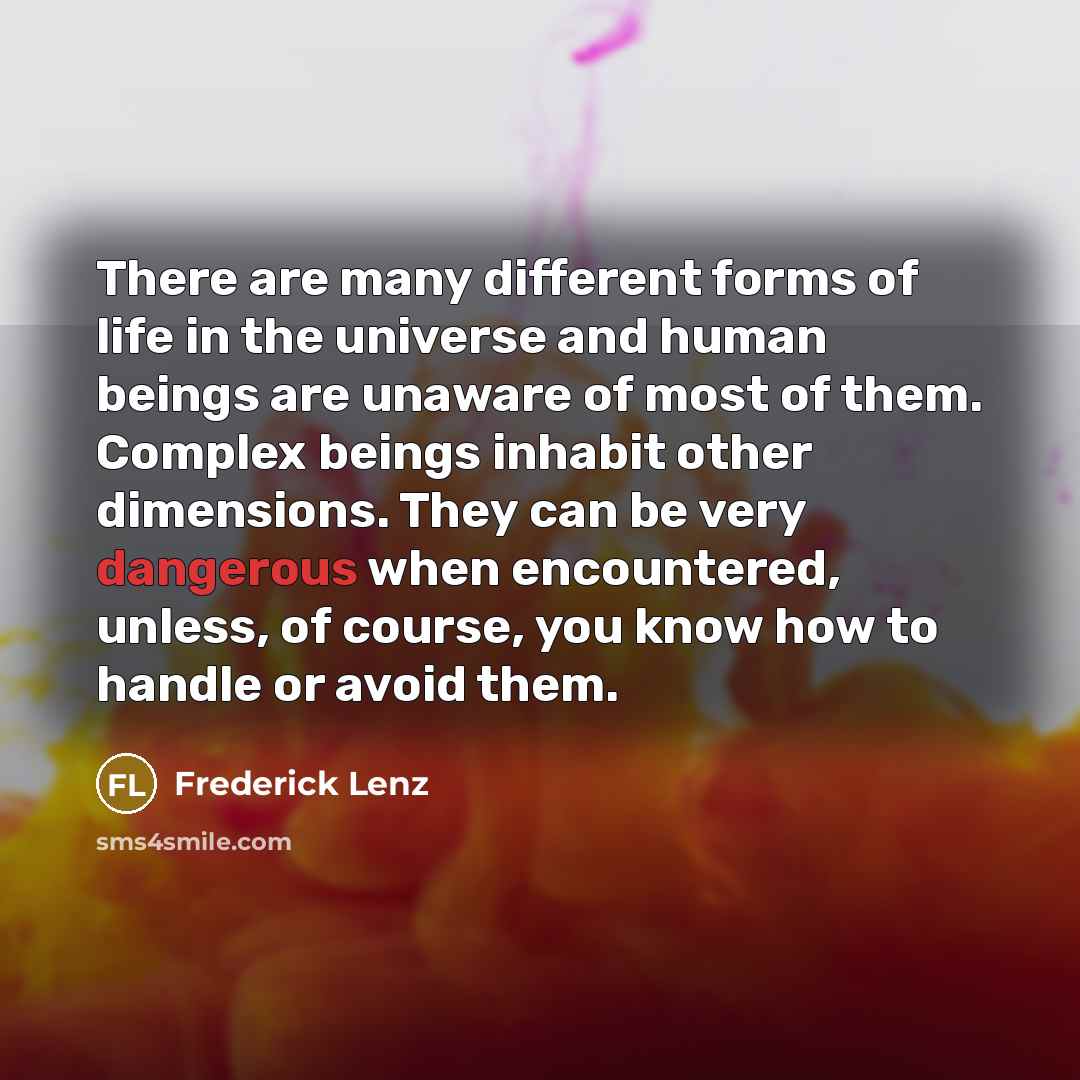 “There are many different forms of life in the universe and human beings are unaware of most of them. Complex beings inhabit other dimensions. They can be very dangerous when encountered, unless, of course, you know how to handle or avoid them.” quote by Frederick Lenz