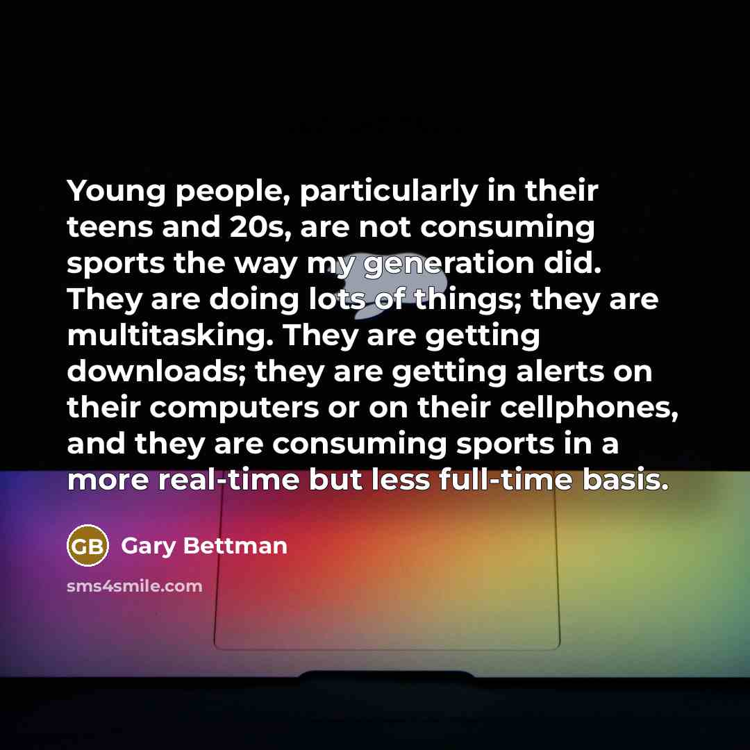 “Young people, particularly in their teens and 20s, are not consuming sports the way my generation did. They are doing lots of things; they are multitasking. They are getting downloads; they are getting alerts on their computers or on their cellphones, and they are consuming sports in a more…” quote by Gary Bettman