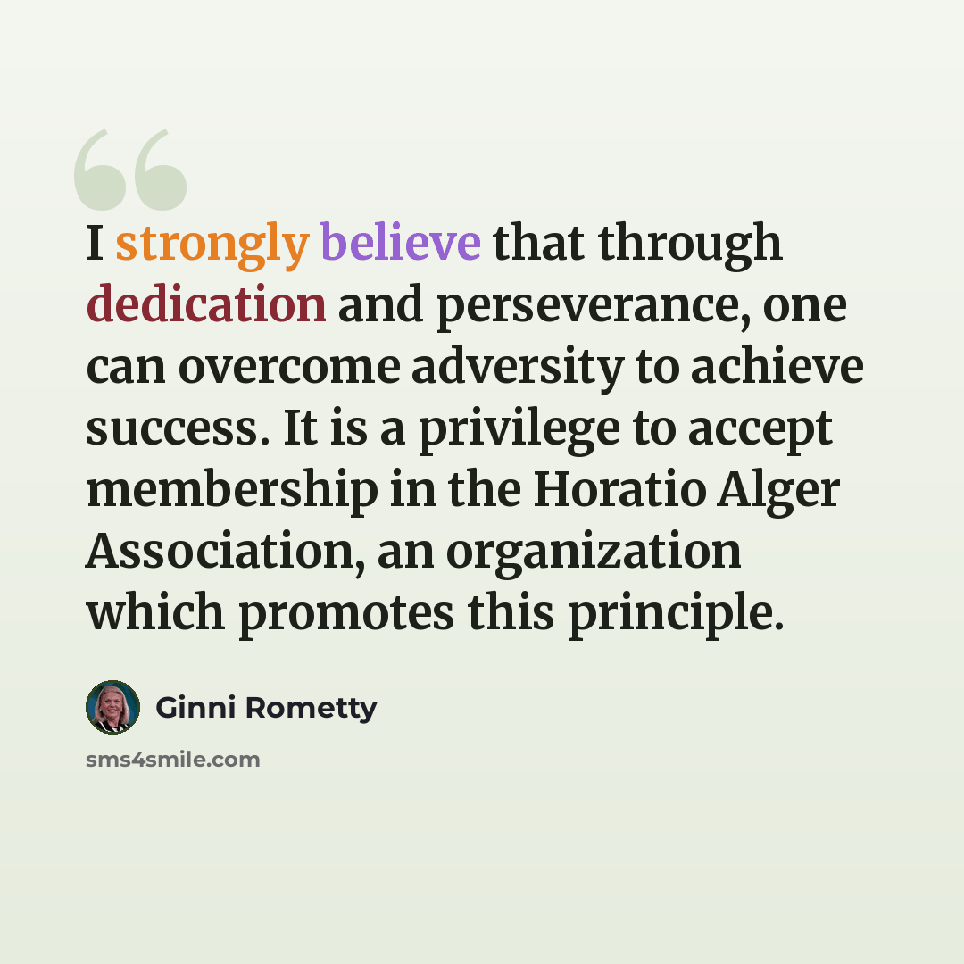 “I strongly believe that through dedication and perseverance, one can overcome adversity to achieve success. It is a privilege to accept membership in the Horatio Alger Association, an organization which promotes this principle.” quote by Ginni Rometty