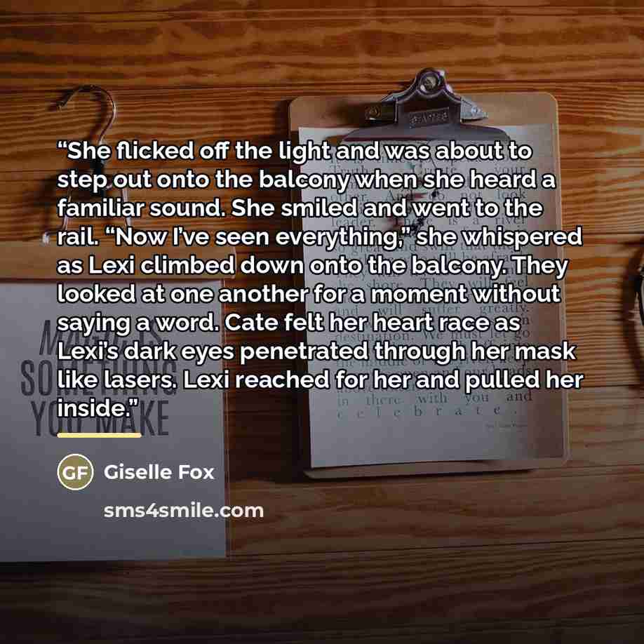 “She flicked off the light and was about to step out onto the balcony when she heard a familiar sound. She smiled and went to the rail. “Now I’ve seen everything,” she whispered as Lexi climbed down onto the balcony. They looked at one another for a moment without saying a word. Cate felt her heart…” quote by Giselle Fox
