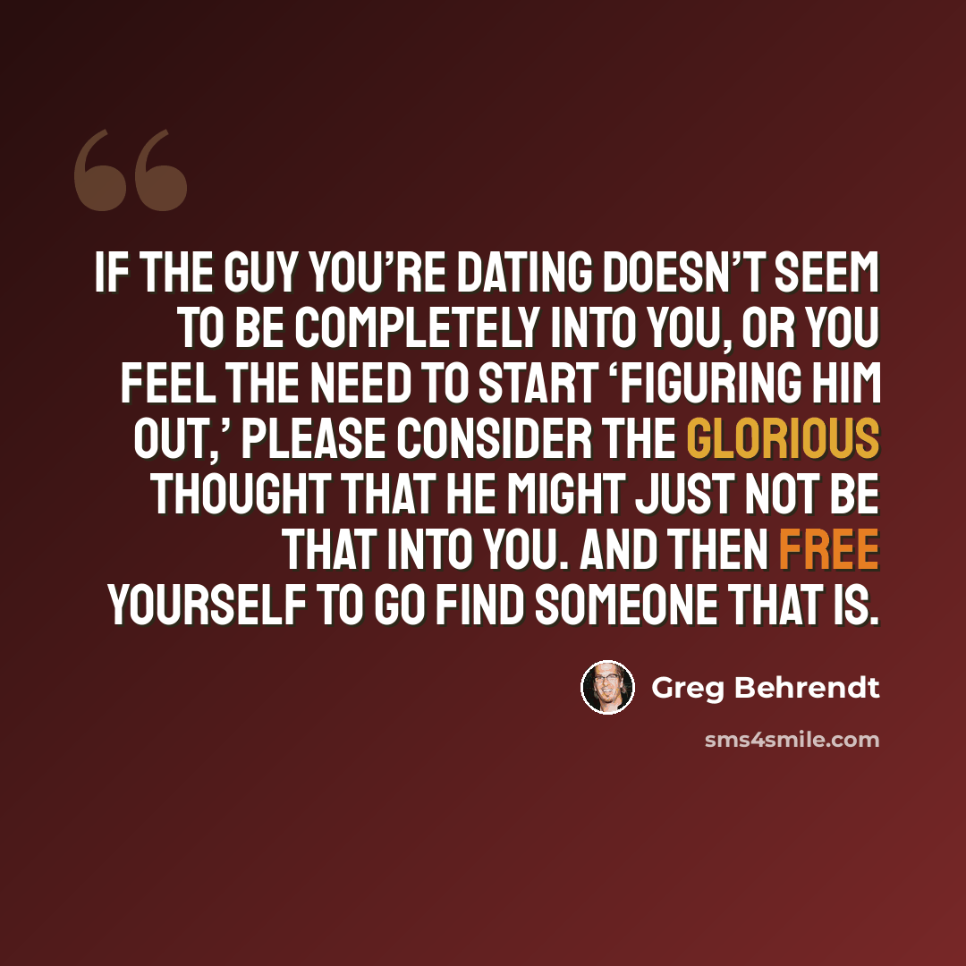 “If the guy you’re dating doesn’t seem to be completely into you, or you feel the need to start ‘figuring him out,’ please consider the glorious thought that he might just not be that into you. And then free yourself to go find someone that is.” quote by Greg Behrendt