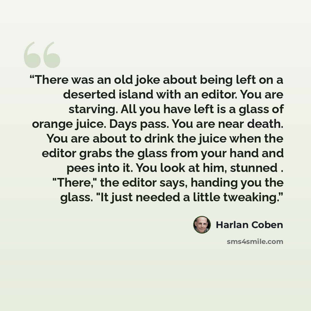 “There was an old joke about being left on a deserted island with an editor. You are starving. All you have left is a glass of orange juice. Days pass. You are near death. You are about to drink the juice when the editor grabs the glass from your hand and pees into it. You look at him, stunned…” quote by Harlan Coben