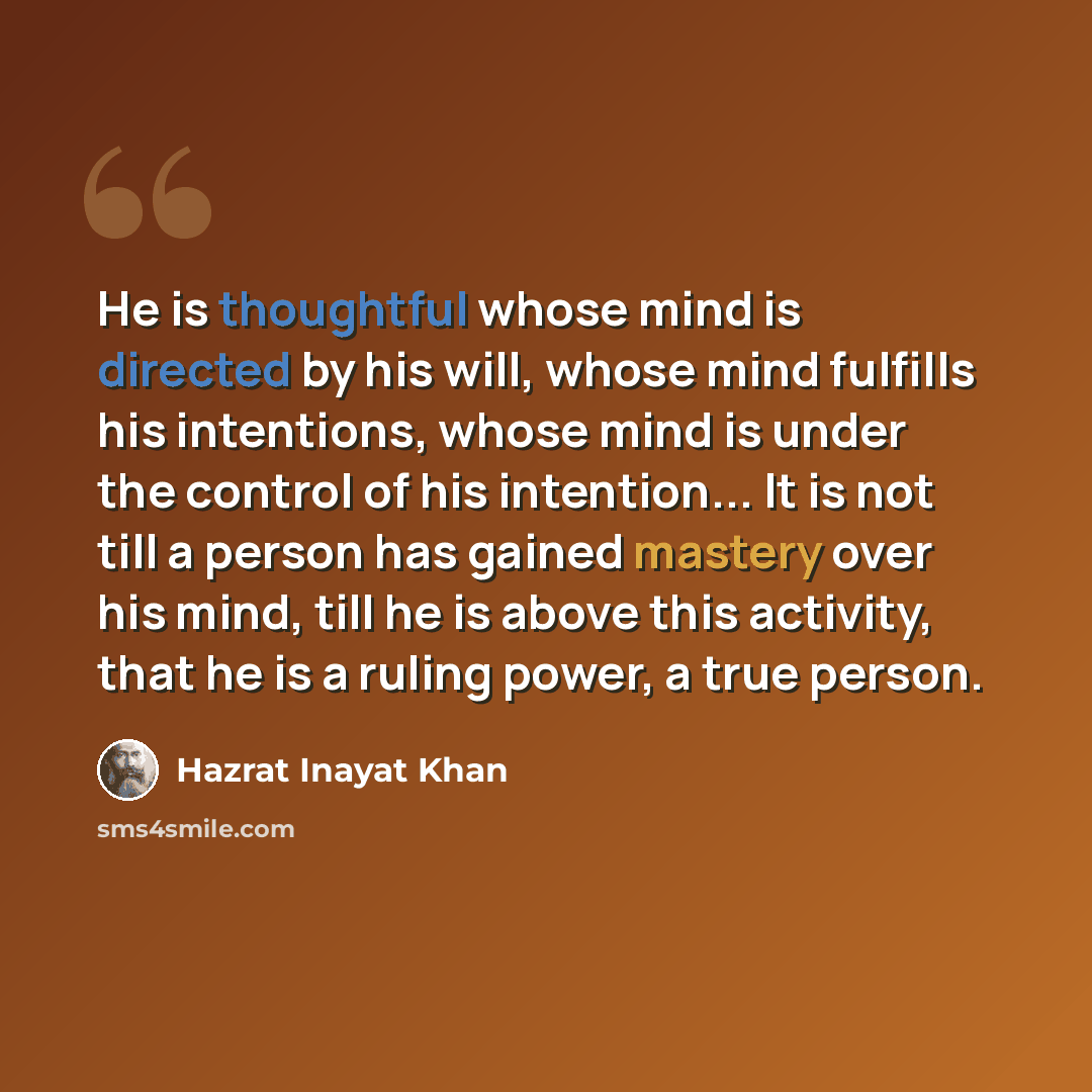 “He is thoughtful whose mind is directed by his will, whose mind fulfills his intentions, whose mind is under the control of his intention... It is not till a person has gained mastery over his mind, till he is above this activity, that he is a ruling power, a true person.” quote by Hazrat Inayat Khan