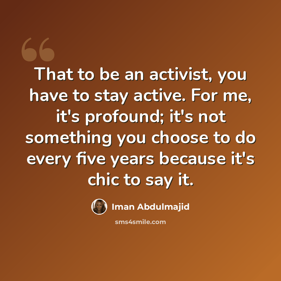 “That to be an activist, you have to stay active. For me, it's profound; it's not something you choose to do every five years because it's chic to say it.” quote by Iman Abdulmajid