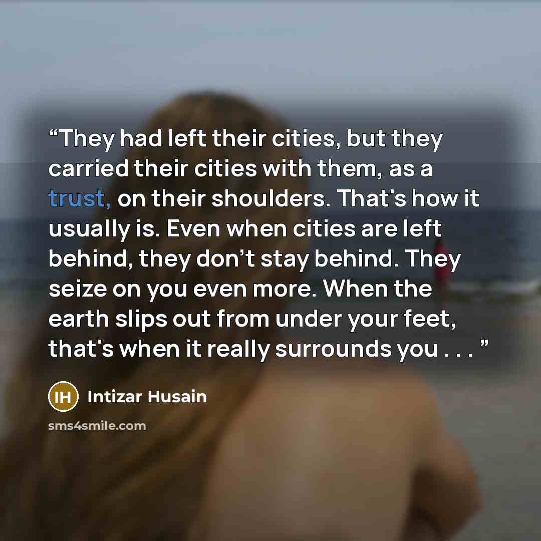 “They had left their cities, but they carried their cities with them, as a trust, on their shoulders. That's how it usually is. Even when cities are left behind, they don't stay behind. They seize on you even more. When the earth slips out from under your feet, that's when it really surrounds you…” quote by Intizar Husain