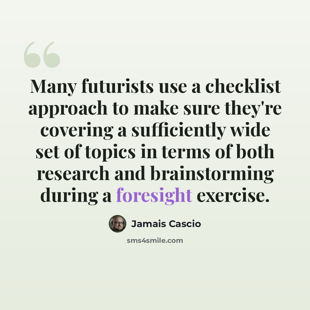 “Many futurists use a checklist approach to make sure they're covering a sufficiently wide set of topics in terms of both research and brainstorming during a foresight exercise.” quote by Jamais Cascio