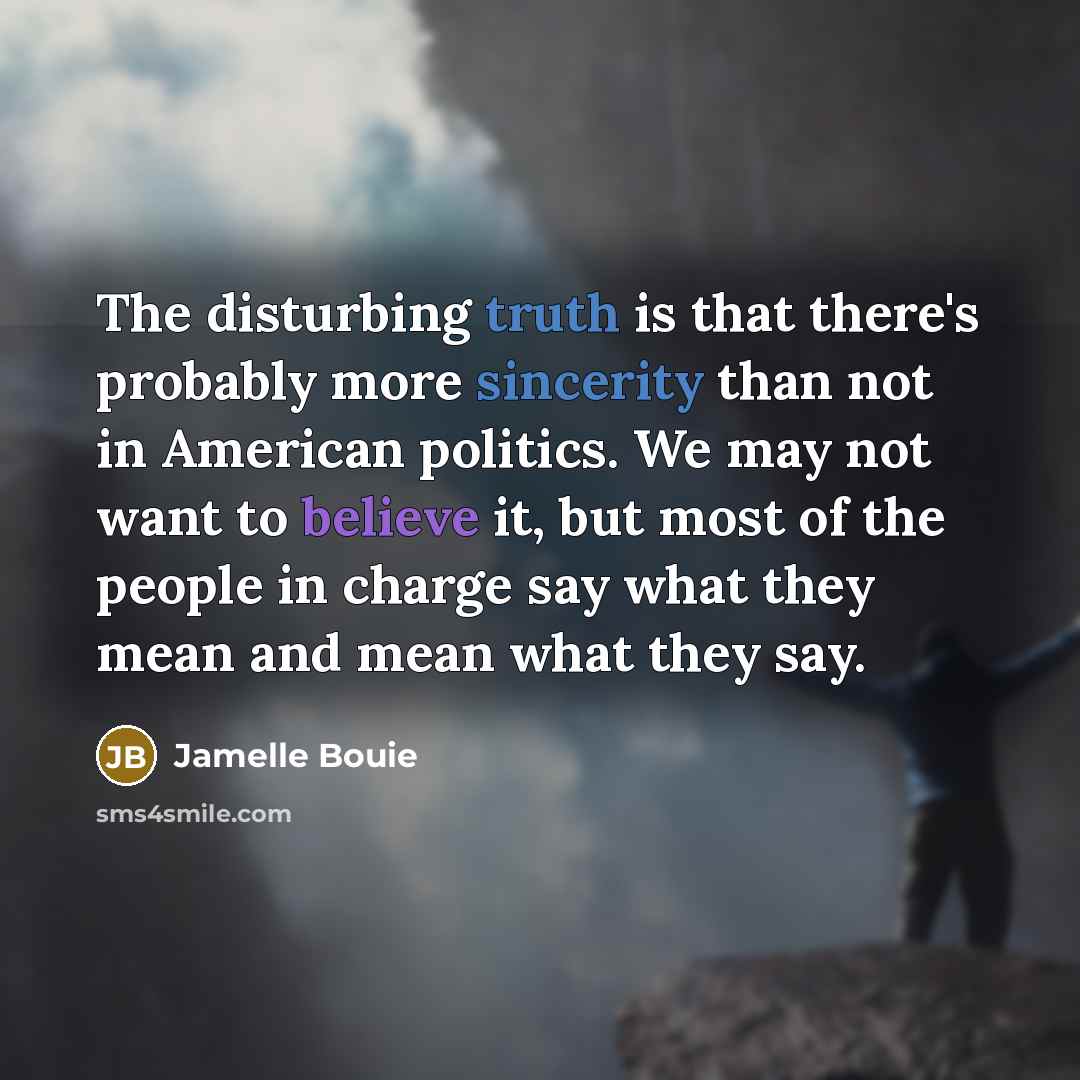 “The disturbing truth is that there's probably more sincerity than not in American politics. We may not want to believe it, but most of the people in charge say what they mean and mean what they say.” quote by Jamelle Bouie