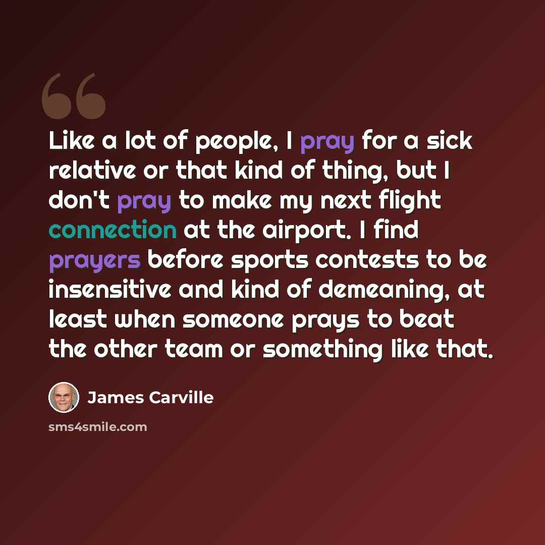 “Like a lot of people, I pray for a sick relative or that kind of thing, but I don't pray to make my next flight connection at the airport. I find prayers before sports contests to be insensitive and kind of demeaning, at least when someone prays to beat the other team or something like that.” quote by James Carville