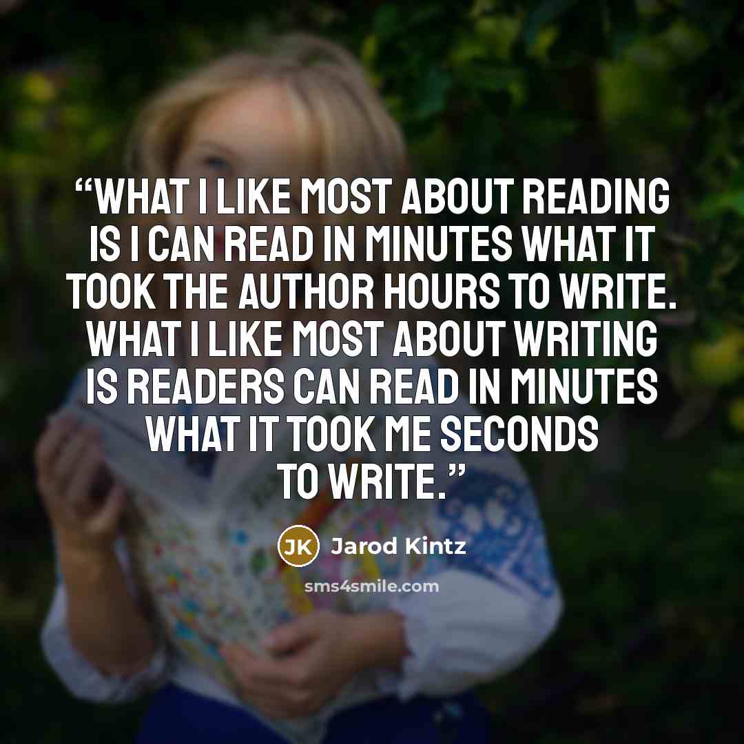 “What I like most about reading is I can read in minutes what it took the author hours to write. What I like most about writing is readers can read in minutes what it took me seconds to write.” quote by Jarod Kintz