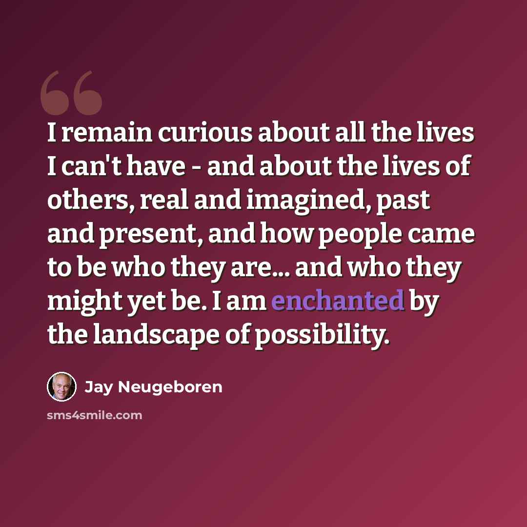 “I remain curious about all the lives I can't have - and about the lives of others, real and imagined, past and present, and how people came to be who they are... and who they might yet be. I am enchanted by the landscape of possibility.” quote by Jay Neugeboren