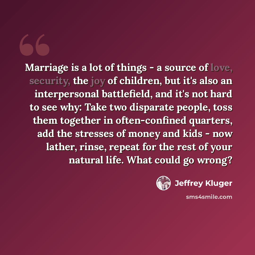 “Marriage is a lot of things - a source of love, security, the joy of children, but it's also an interpersonal battlefield, and it's not hard to see why: Take two disparate people, toss them together in often-confined quarters, add the stresses of money and kids - now lather, rinse, repeat for the…” quote by Jeffrey Kluger