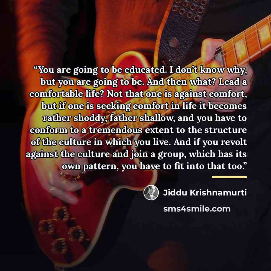 “You are going to be educated. I don’t know why, but you are going to be. And then what? Lead a comfortable life? Not that one is against comfort, but if one is seeking comfort in life it becomes rather shoddy, father shallow, and you have to conform to a tremendous extent to the structure of the…” quote by Jiddu Krishnamurti