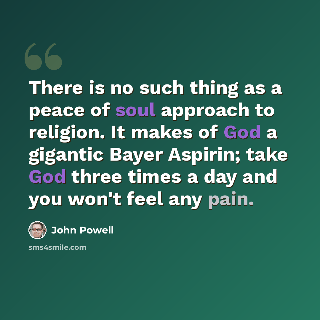 “There is no such thing as a peace of soul approach to religion. It makes of God a gigantic Bayer Aspirin; take God three times a day and you won't feel any pain.” quote by John Powell