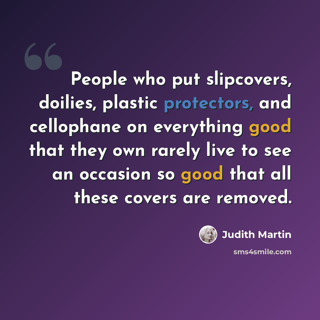 “People who put slipcovers, doilies, plastic protectors, and cellophane on everything good that they own rarely live to see an occasion so good that all these covers are removed.” quote by Judith Martin