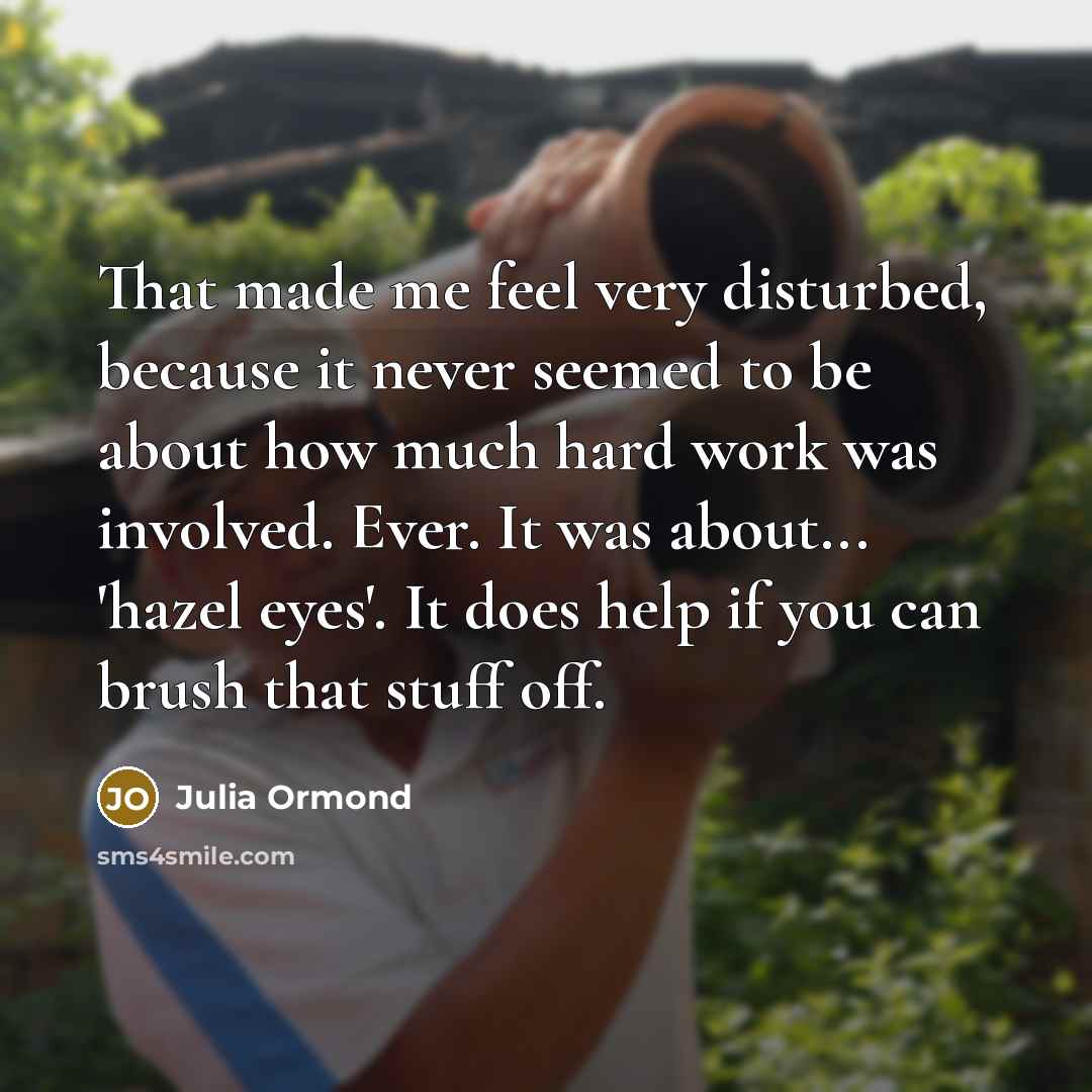 “That made me feel very disturbed, because it never seemed to be about how much hard work was involved. Ever. It was about... 'hazel eyes'. It does help if you can brush that stuff off.” quote by Julia Ormond