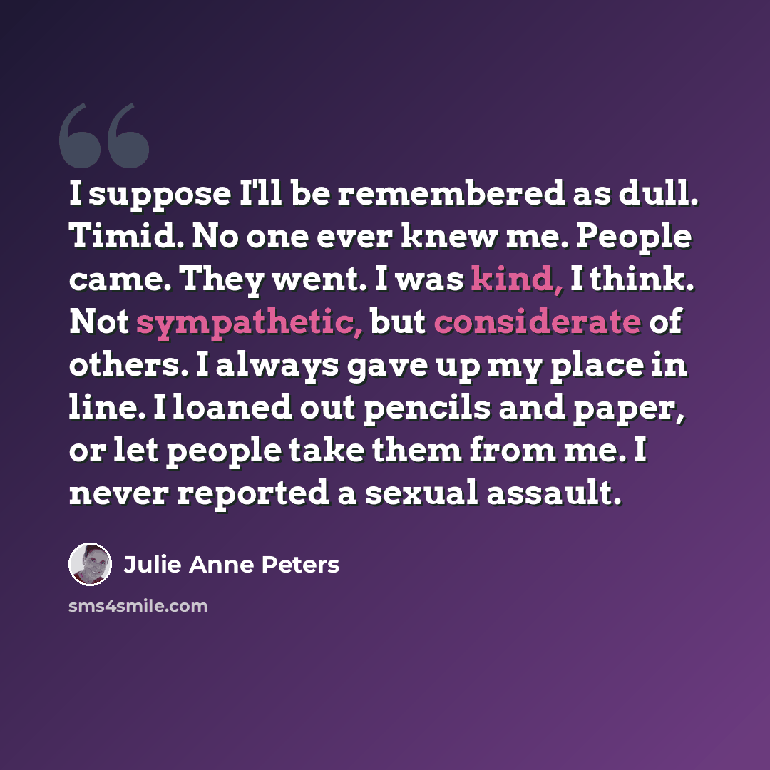 “I suppose I'll be remembered as dull. Timid. No one ever knew me. People came. They went. I was kind, I think. Not sympathetic, but considerate of others. I always gave up my place in line. I loaned out pencils and paper, or let people take them from me. I never reported a sexual assault.” quote by Julie Anne Peters