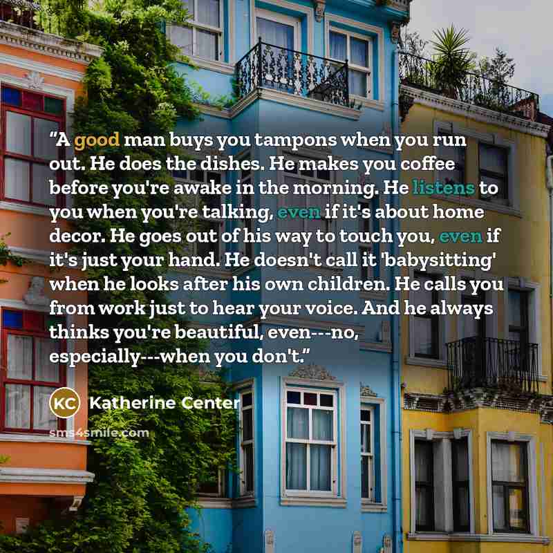“A good man buys you tampons when you run out. He does the dishes. He makes you coffee before you're awake in the morning. He listens to you when you're talking, even if it's about home decor. He goes out of his way to touch you, even if it's just your hand. He doesn't call it 'babysitting' when he…” quote by Katherine Center