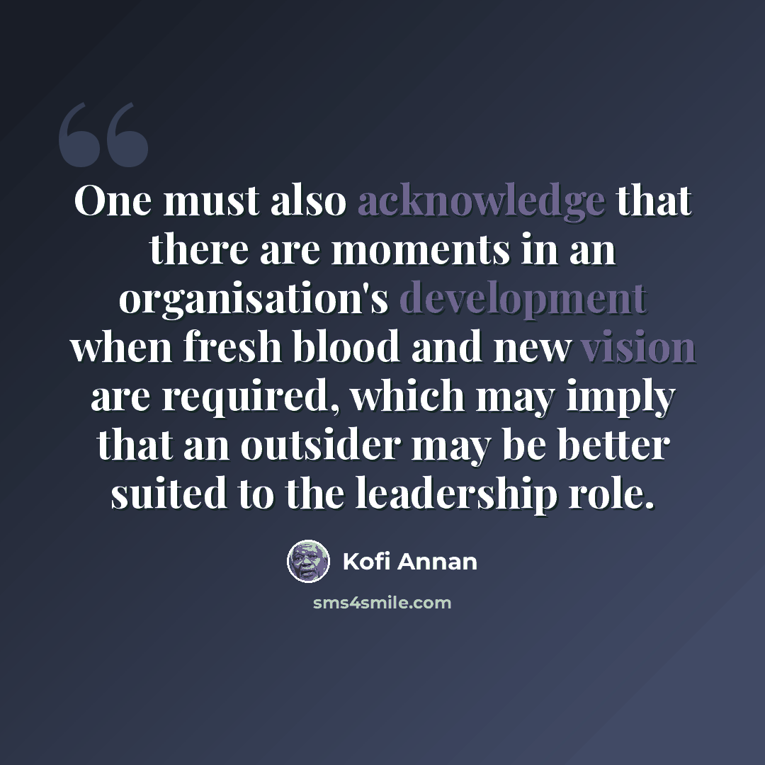 “One must also acknowledge that there are moments in an organisation's development when fresh blood and new vision are required, which may imply that an outsider may be better suited to the leadership role.” quote by Kofi Annan
