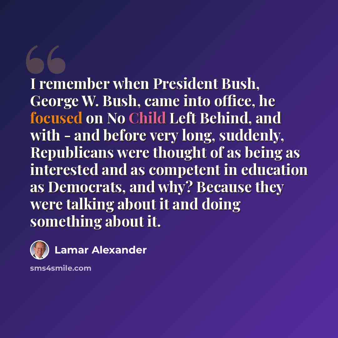 “I remember when President Bush, George W. Bush, came into office, he focused on No Child Left Behind, and with - and before very long, suddenly, Republicans were thought of as being as interested and as competent in education as Democrats, and why? Because they were talking about it and doing…” quote by Lamar Alexander