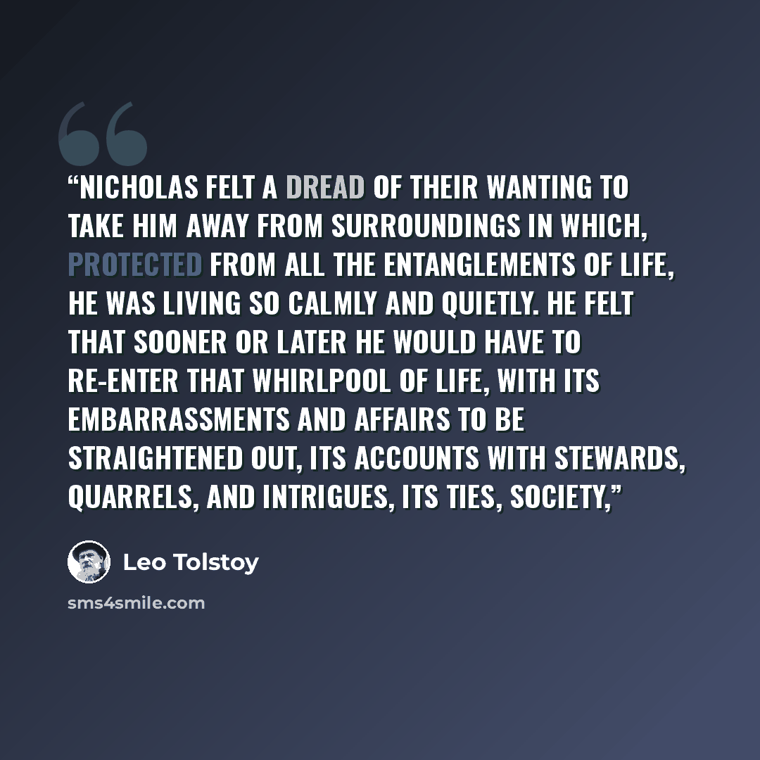 “Nicholas felt a dread of their wanting to take him away from surroundings in which, protected from all the entanglements of life, he was living so calmly and quietly. He felt that sooner or later he would have to re-enter that whirlpool of life, with its embarrassments and affairs to be…” quote by Leo Tolstoy