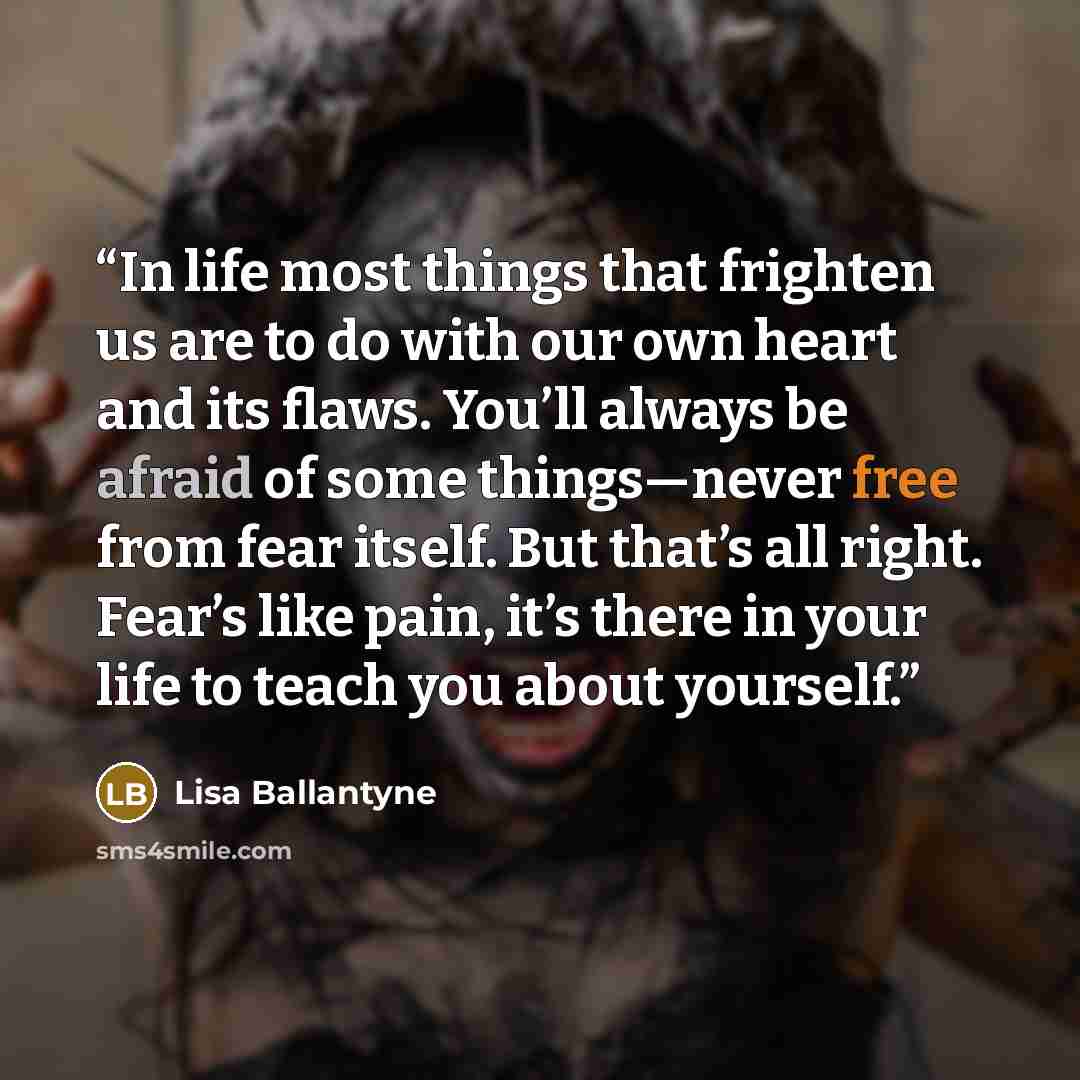“In life most things that frighten us are to do with our own heart and its flaws. You’ll always be afraid of some things—never free from fear itself. But that’s all right. Fear’s like pain, it’s there in your life to teach you about yourself.” quote by Lisa Ballantyne