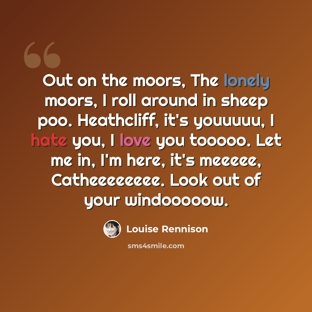 “Out on the moors, The lonely moors, I roll around in sheep poo. Heathcliff, it's youuuuu, I hate you, I love you tooooo. Let me in, I'm here, it's meeeee, Catheeeeeeee. Look out of your windooooow.” quote by Louise Rennison