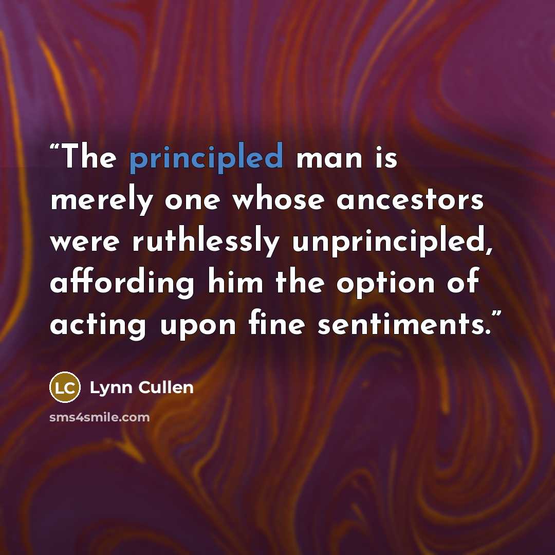 “The principled man is merely one whose ancestors were ruthlessly unprincipled, affording him the option of acting upon fine sentiments.” quote by Lynn Cullen