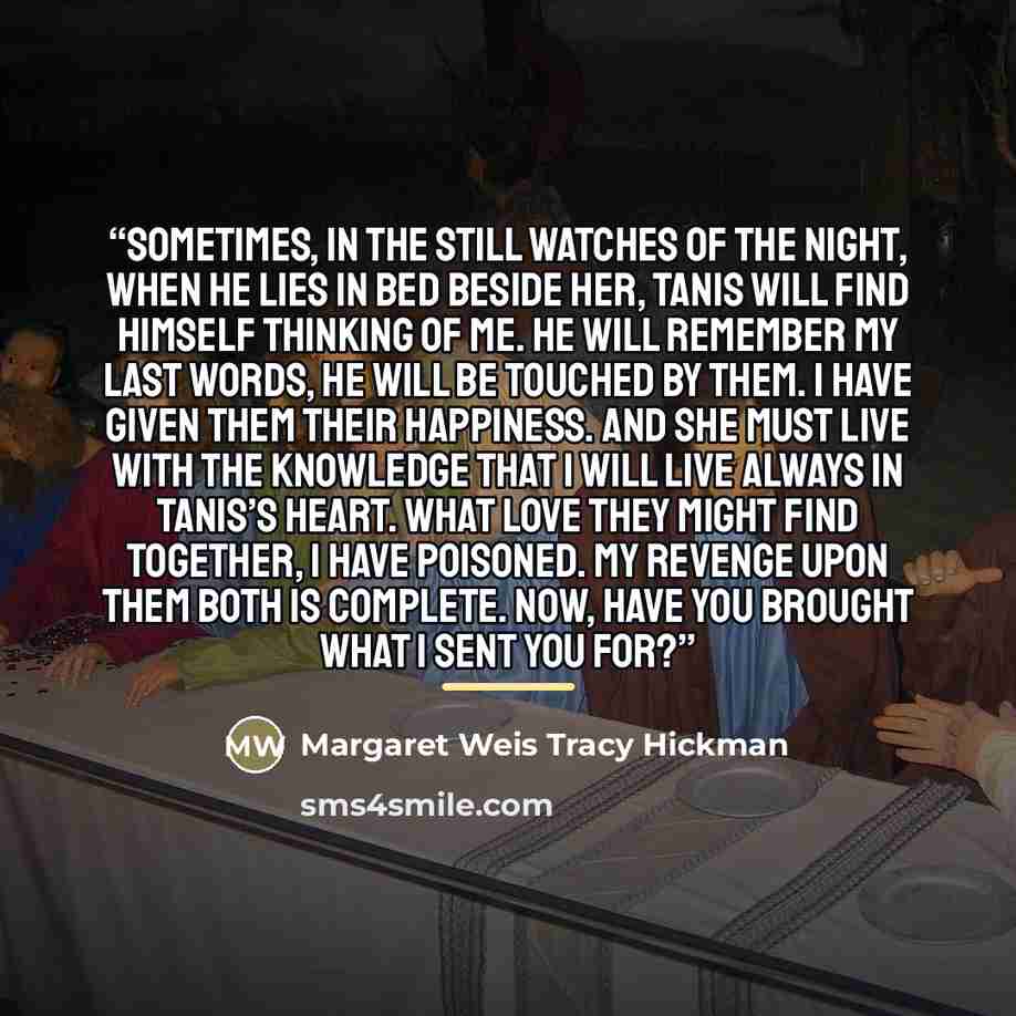 “Sometimes, in the still watches of the night, when he lies in bed beside her, Tanis will find himself thinking of me. He will remember my last words, he will be touched by them. I have given them their happiness. And she must live with the knowledge that I will live always in Tanis’s heart. What…” quote by Margaret Weis Tracy Hickman