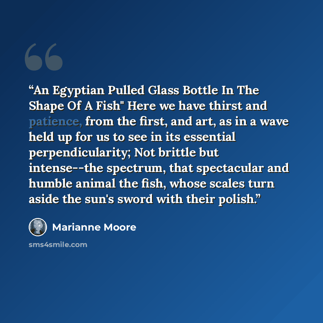 “An Egyptian Pulled Glass Bottle In The Shape Of A Fish" Here we have thirst and patience, from the first, and art, as in a wave held up for us to see in its essential perpendicularity; Not brittle but intense--the spectrum, that spectacular and humble animal the fish, whose scales turn aside the…” quote by Marianne Moore