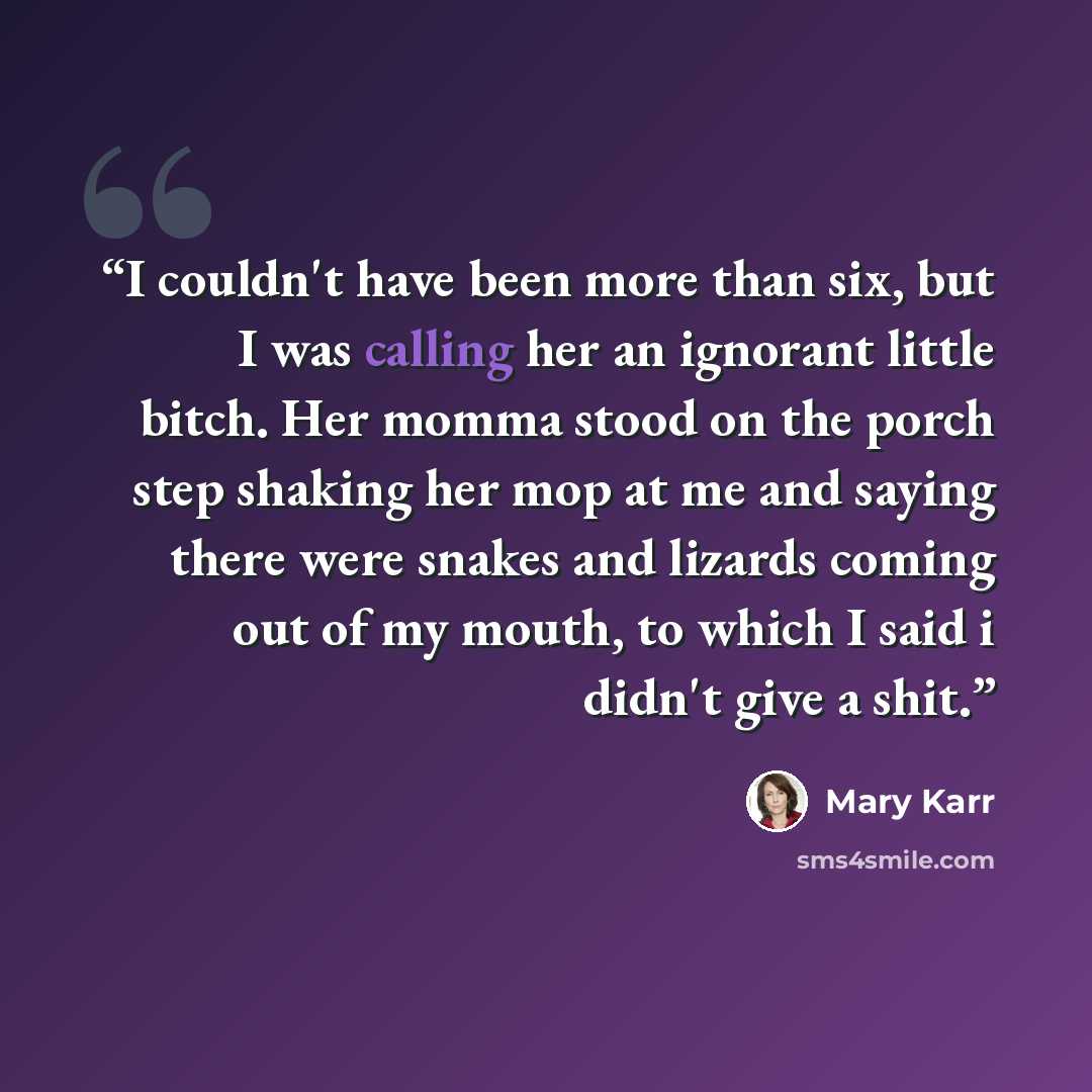 “I couldn't have been more than six, but I was calling her an ignorant little bitch. Her momma stood on the porch step shaking her mop at me and saying there were snakes and lizards coming out of my mouth, to which I said i didn't give a shit.” quote by Mary Karr