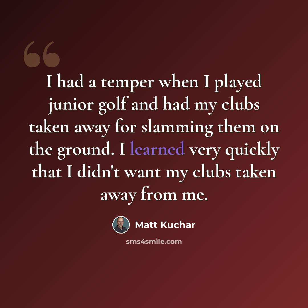 “I had a temper when I played junior golf and had my clubs taken away for slamming them on the ground. I learned very quickly that I didn't want my clubs taken away from me.” quote by Matt Kuchar