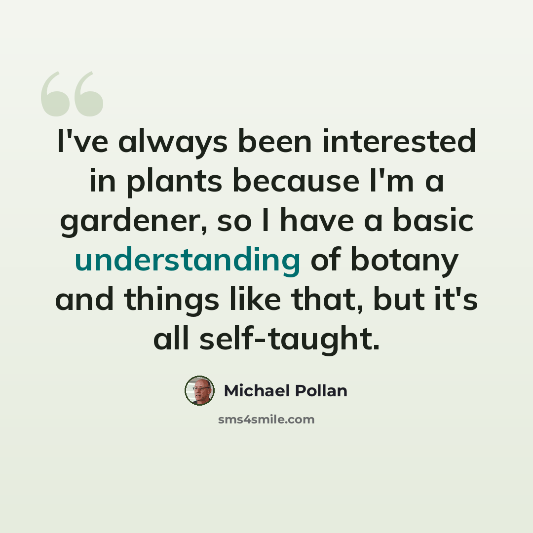 “I've always been interested in plants because I'm a gardener, so I have a basic understanding of botany and things like that, but it's all self-taught.” quote by Michael Pollan