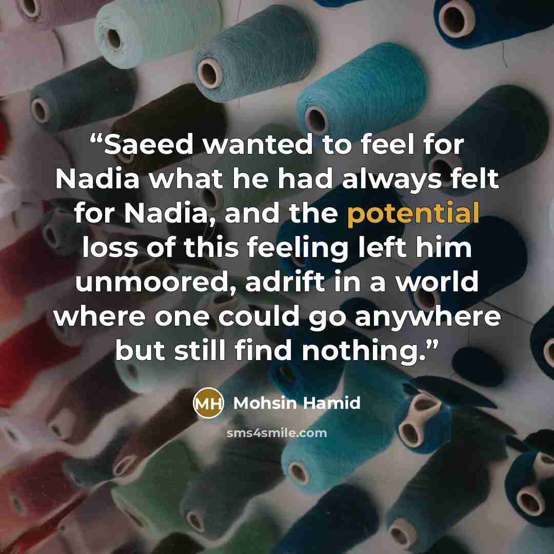 “Saeed wanted to feel for Nadia what he had always felt for Nadia, and the potential loss of this feeling left him unmoored, adrift in a world where one could go anywhere but still find nothing.” quote by Mohsin Hamid