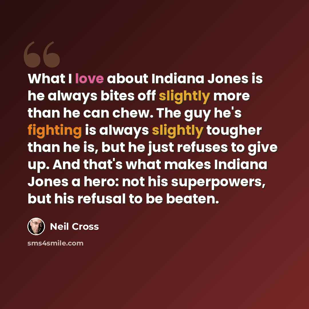 “What I love about Indiana Jones is he always bites off slightly more than he can chew. The guy he's fighting is always slightly tougher than he is, but he just refuses to give up. And that's what makes Indiana Jones a hero: not his superpowers, but his refusal to be beaten.” quote by Neil Cross
