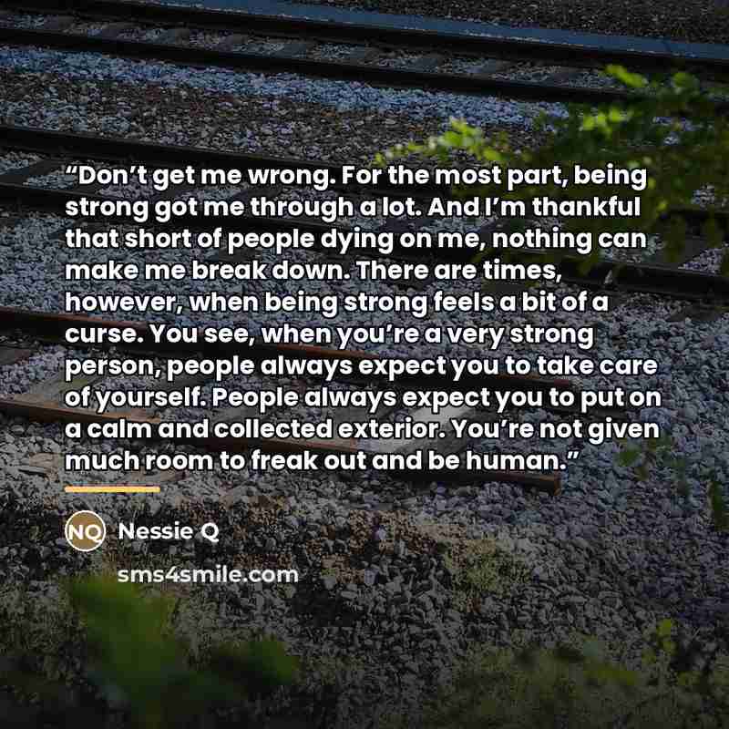 “Don’t get me wrong. For the most part, being strong got me through a lot. And I’m thankful that short of people dying on me, nothing can make me break down. There are times, however, when being strong feels a bit of a curse. You see, when you’re a very strong person, people always expect you to…” quote by Nessie Q