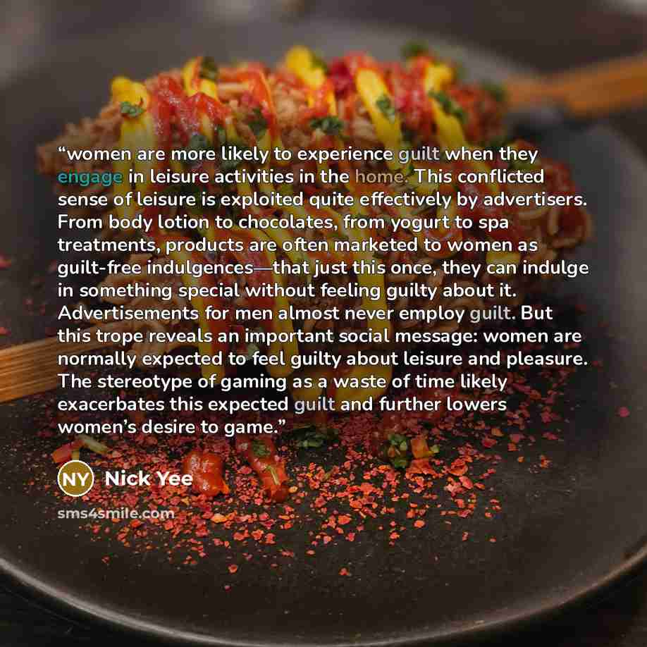 “women are more likely to experience guilt when they engage in leisure activities in the home. This conflicted sense of leisure is exploited quite effectively by advertisers. From body lotion to chocolates, from yogurt to spa treatments, products are often marketed to women as guilt-free…” quote by Nick Yee