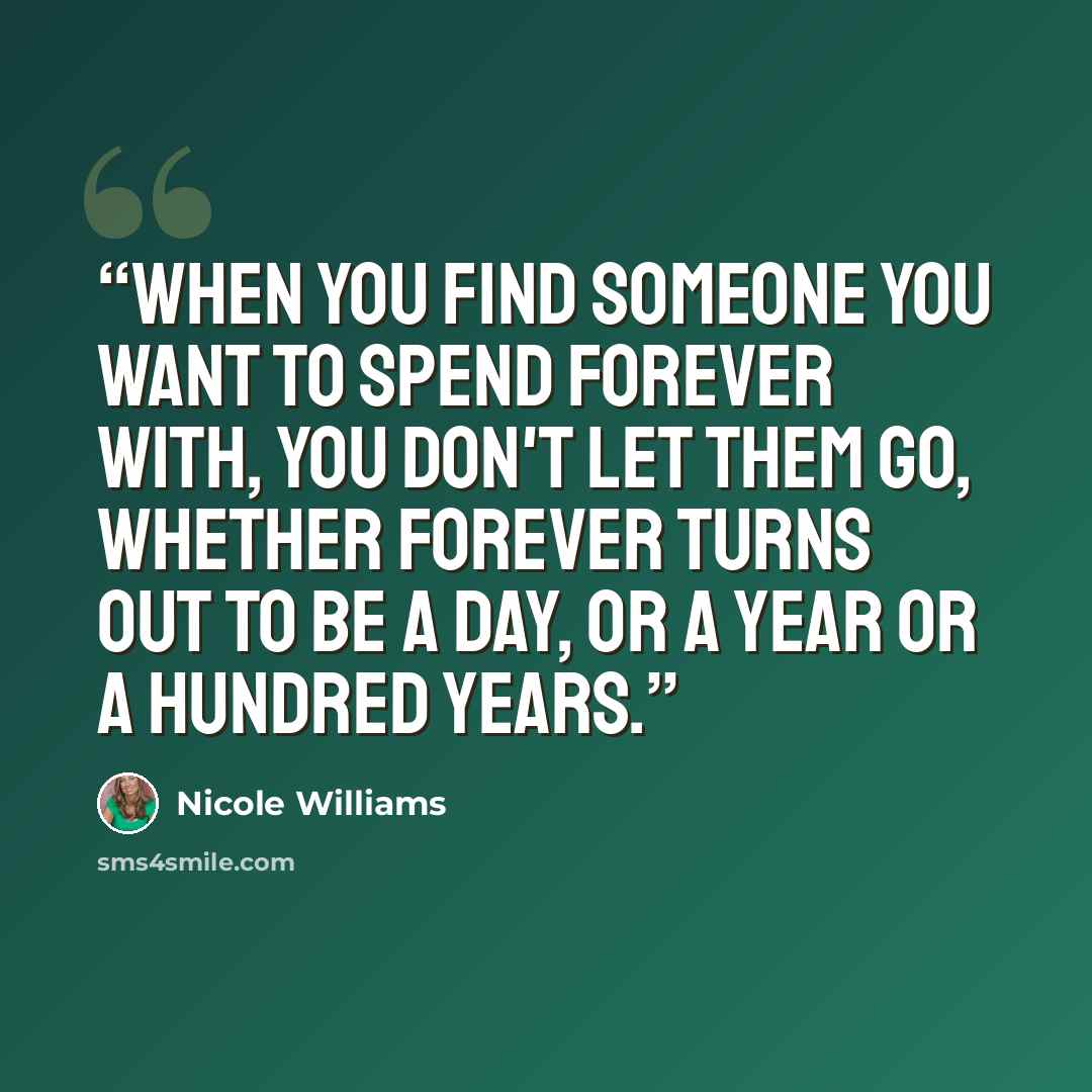 “When you find someone you want to spend forever with, you don't let them go, whether forever turns out to be a day, or a year or a hundred years.” quote by Nicole Williams
