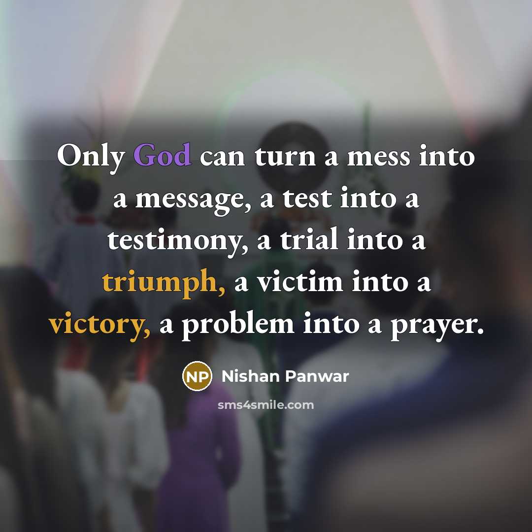 “Only God can turn a mess into a message, a test into a testimony, a trial into a triumph, a victim into a victory, a problem into a prayer.” quote by Nishan Panwar